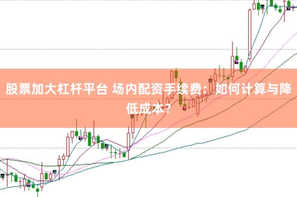 股票加大杠杆平台 场内配资手续费：如何计算与降低成本？