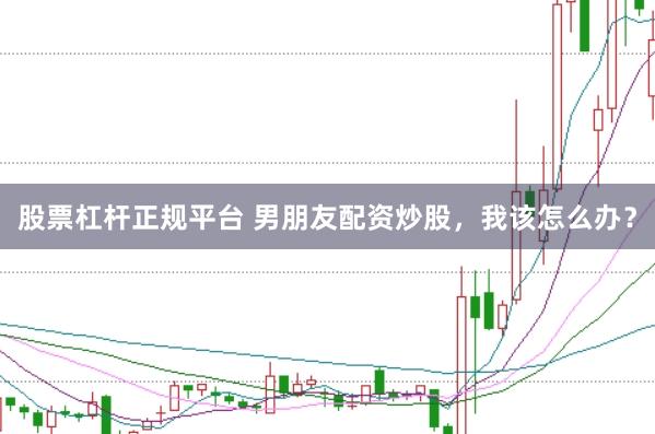 股票杠杆正规平台 男朋友配资炒股，我该怎么办？