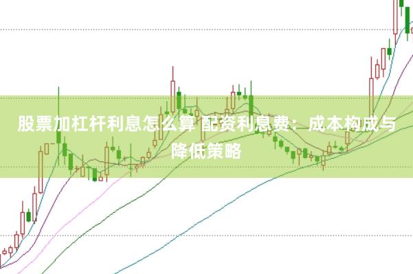 股票加杠杆利息怎么算 配资利息费：成本构成与降低策略