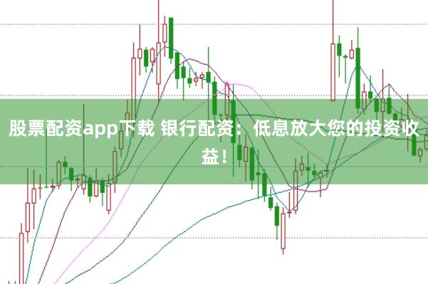 股票配资app下载 银行配资：低息放大您的投资收益！