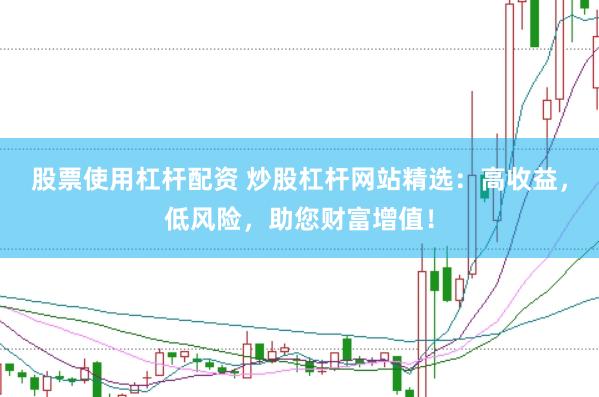 股票使用杠杆配资 炒股杠杆网站精选：高收益，低风险，助您财富增值！