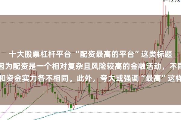 十大股票杠杆平台 “配资最高的平台”这类标题可能涉及误导性信息，因为配资是一个相对复杂且风险较高的金融活动，不同平台提供的配资服务和资金实力各不相同。此外，夸大或强调“最高”这样的绝对化词汇可能会引起读者的误解和不必要的风险暴露。