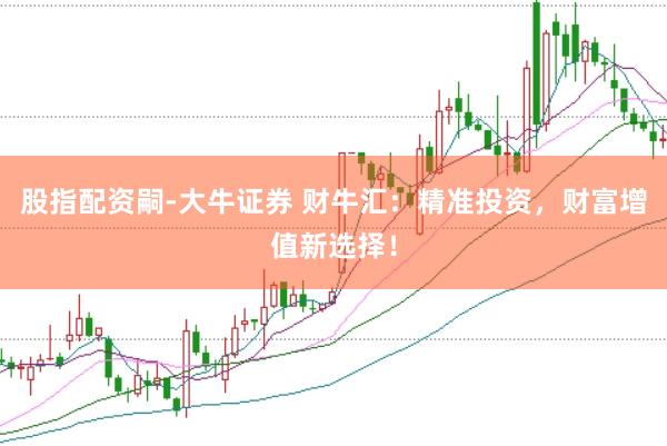 股指配资嗣-大牛证券 财牛汇：精准投资，财富增值新选择！
