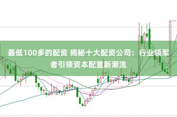 最低100多的配资 揭秘十大配资公司：行业领军者引领资本配置新潮流