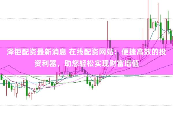 泽钜配资最新消息 在线配资网站：便捷高效的投资利器，助您轻松实现财富增值