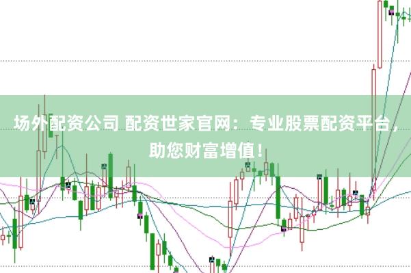 场外配资公司 配资世家官网：专业股票配资平台，助您财富增值！