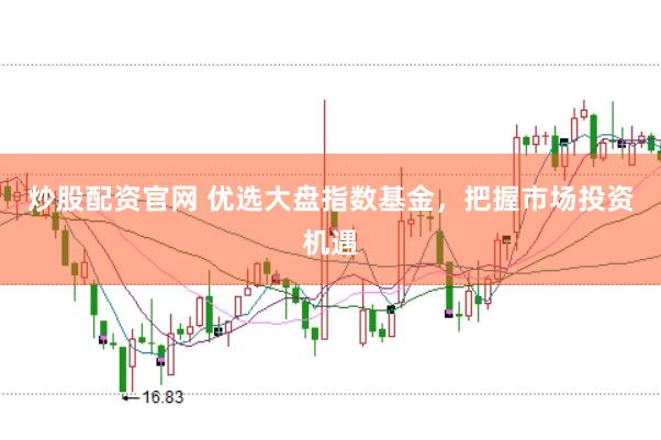 炒股配资官网 优选大盘指数基金，把握市场投资机遇