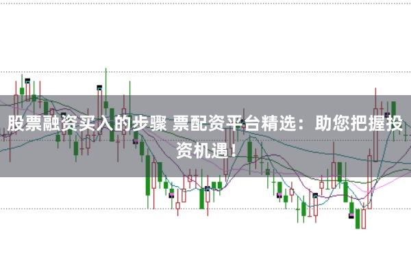 股票融资买入的步骤 票配资平台精选：助您把握投资机遇！
