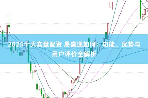 2025十大实盘配资 易盛通如何:功能、优势与用户评价全解析