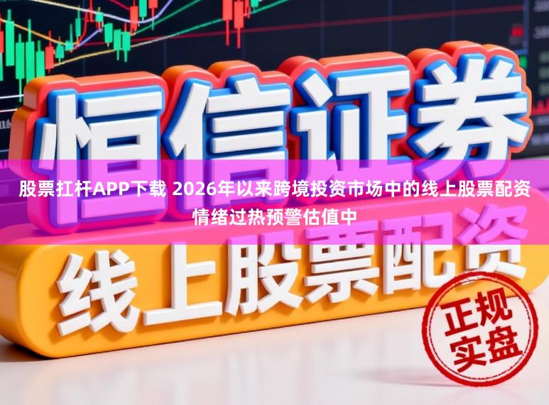 股票扛杆APP下载 2026年以来跨境投资市场中的线上股票配资情绪过热预警估值中