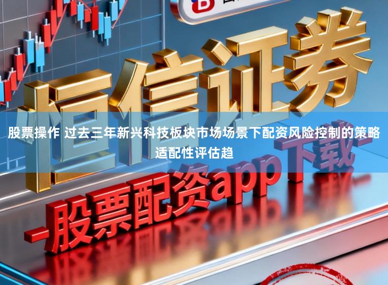 股票操作 过去三年新兴科技板块市场场景下配资风险控制的策略适配性评估趋
