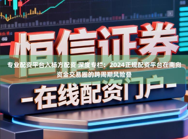 专业配资平台入杨方配资 深度专栏：2024正规配资平台在南向资金交易圈的跨周期风险叠