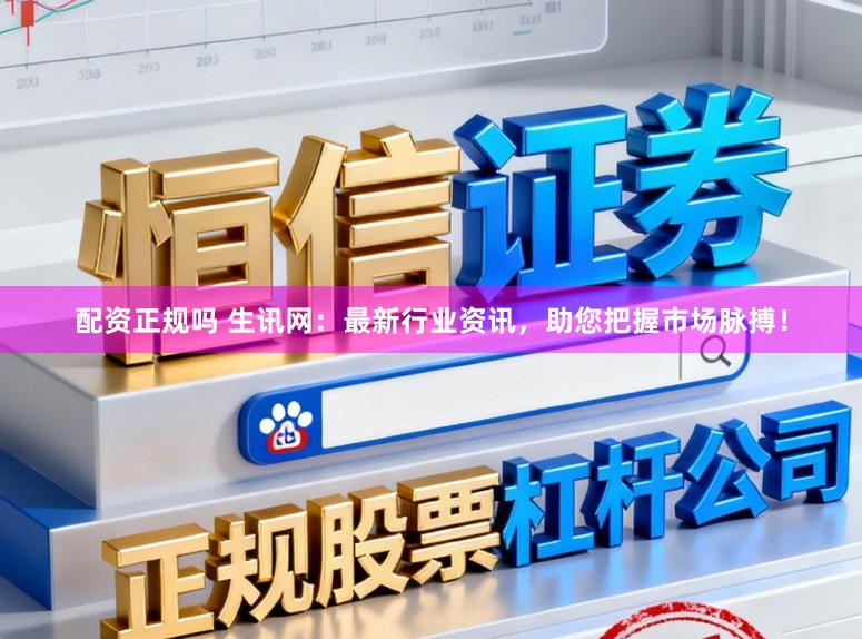 配资正规吗 生讯网：最新行业资讯，助您把握市场脉搏！