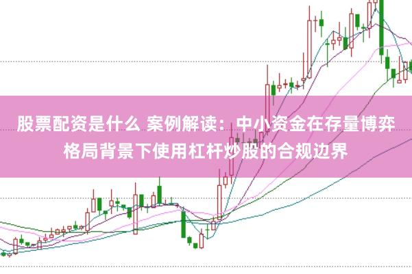 股票配资是什么 案例解读：中小资金在存量博弈格局背景下使用杠杆炒股的合规边界