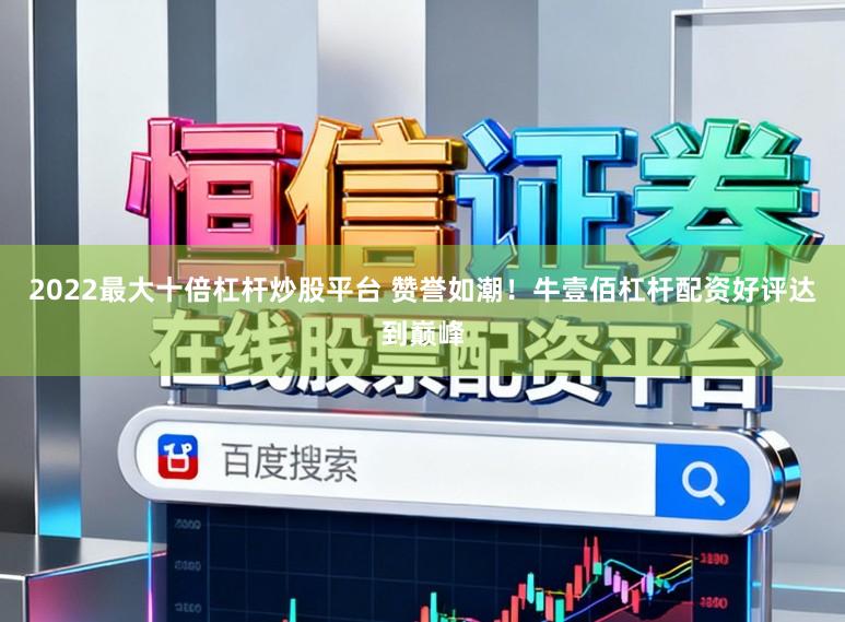 2022最大十倍杠杆炒股平台 赞誉如潮！牛壹佰杠杆配资好评达到巅峰