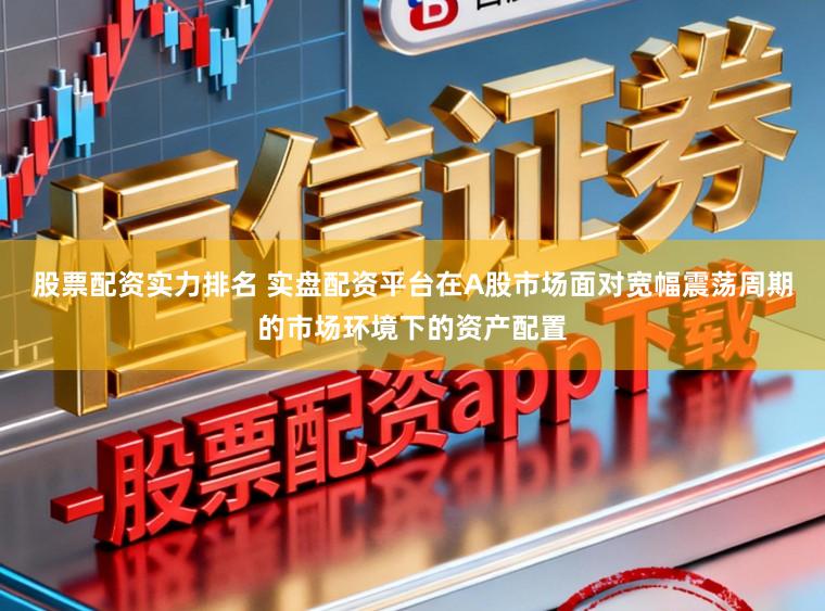 股票配资实力排名 实盘配资平台在A股市场面对宽幅震荡周期的市场环境下的资产配置