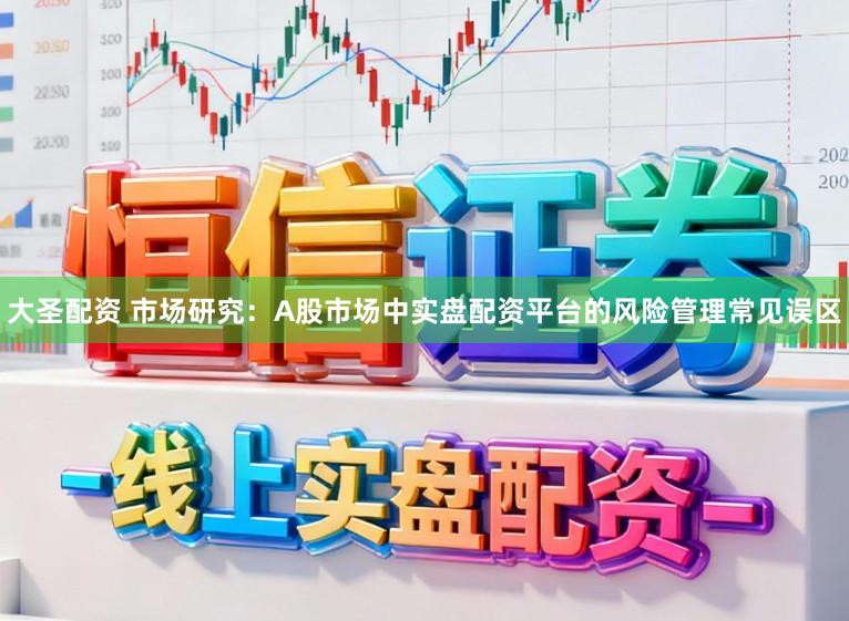 大圣配资 市场研究:A股市场中实盘配资平台的风险管理常见误区