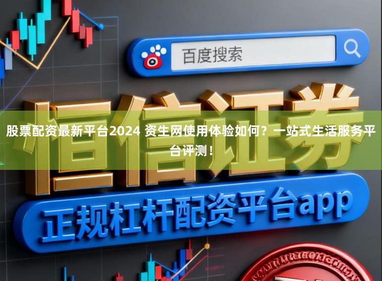 股票配资最新平台2024 资生网使用体验如何？一站式生活服务平台评测！