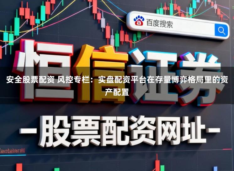 安全股票配资 风控专栏：实盘配资平台在存量博弈格局里的资产配置