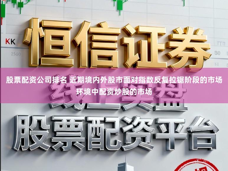 股票配资公司排名 近期境内外股市面对指数反复拉锯阶段的市场环境中配资炒股的市场